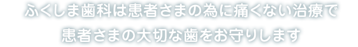 ふくしま歯科は患者さまの為に痛くない治療で患者さまの大切な歯をお守りします